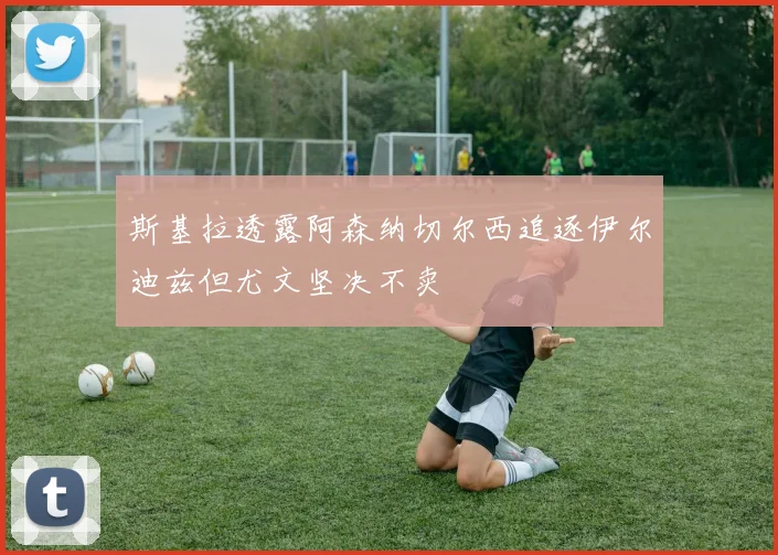 斯基拉透露阿森纳切尔西追逐伊尔迪兹但尤文坚决不卖
