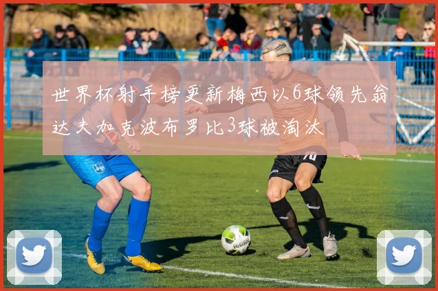 世界杯射手榜更新梅西以6球领先翁达夫加克波布罗比3球被淘汰