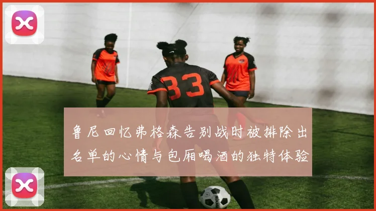 鲁尼回忆弗格森告别战时被排除出名单的心情与包厢喝酒的独特体验
