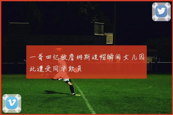 一哥回忆被詹姆斯追帽瞬间女儿因此遭受同学欺负
