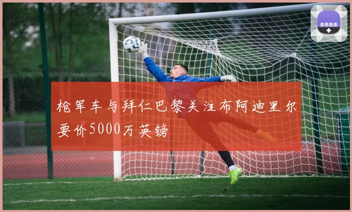枪军车与拜仁巴黎关注布阿迪里尔要价5000万英镑