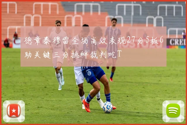 德章泰穆雷全场高效表现27分5板6助关键三分挑衅裁判吃T