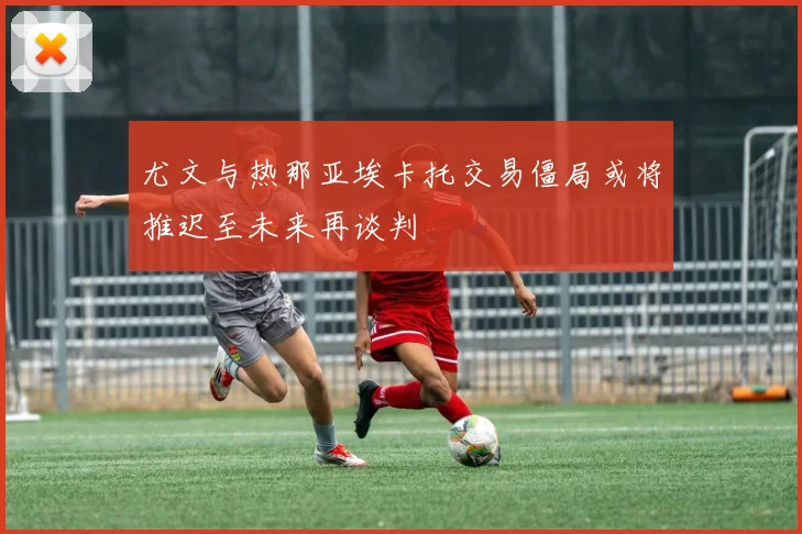尤文与热那亚埃卡托交易僵局或将推迟至未来再谈判