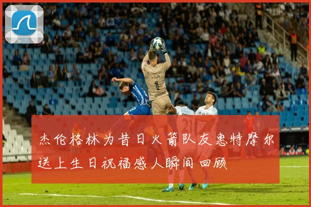 杰伦格林为昔日火箭队友惠特摩尔送上生日祝福感人瞬间回顾