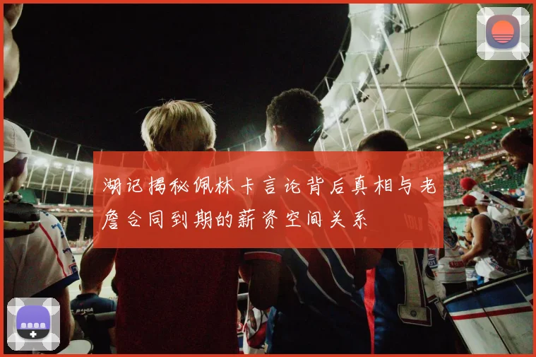 湖记揭秘佩林卡言论背后真相与老詹合同到期的薪资空间关系