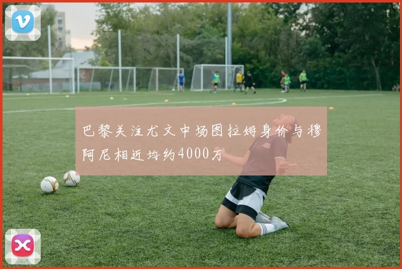 巴黎关注尤文中场图拉姆身价与穆阿尼相近均约4000万