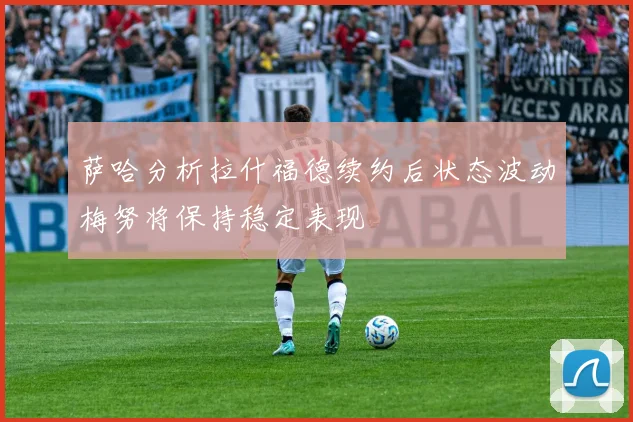 萨哈分析拉什福德续约后状态波动梅努将保持稳定表现