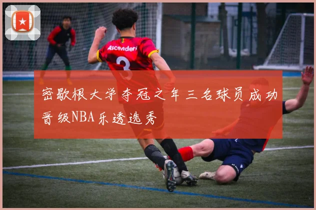 密歇根大学夺冠之年三名球员成功晋级NBA乐透选秀