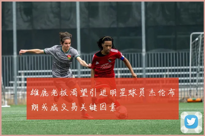 雄鹿老板渴望引进明星球员杰伦布朗或成交易关键因素
