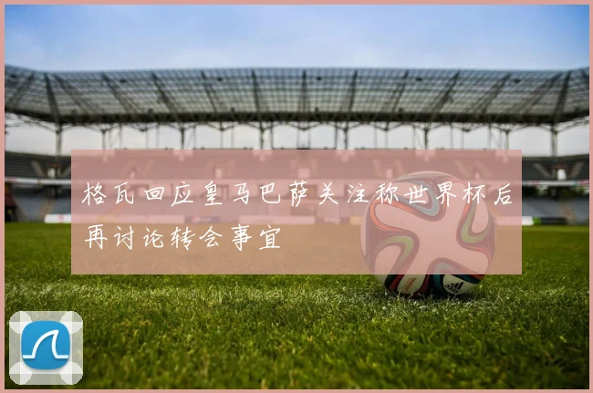 格瓦回应皇马巴萨关注称世界杯后再讨论转会事宜