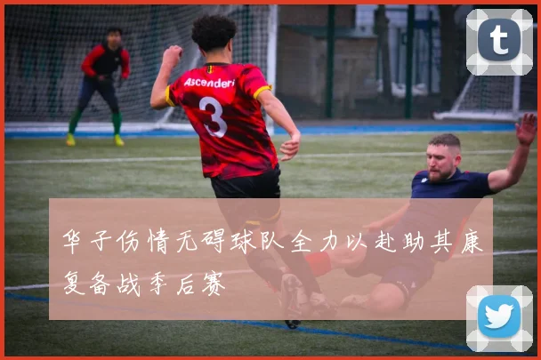 华子伤情无碍球队全力以赴助其康复备战季后赛