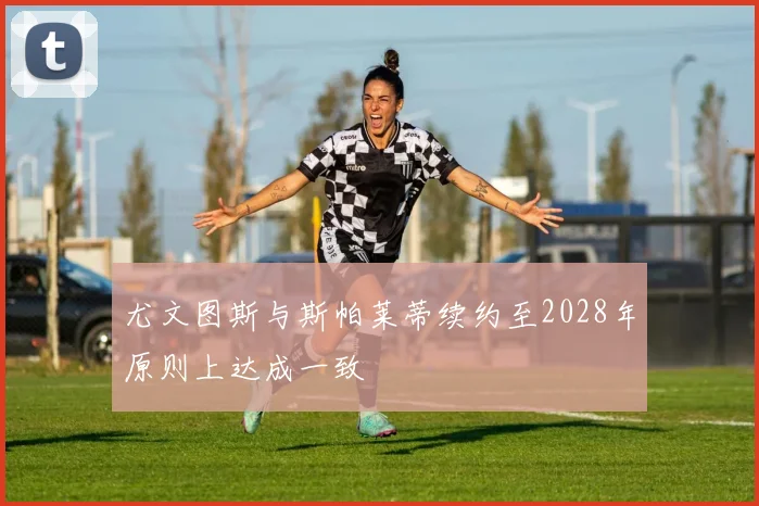 尤文图斯与斯帕莱蒂续约至2028年原则上达成一致