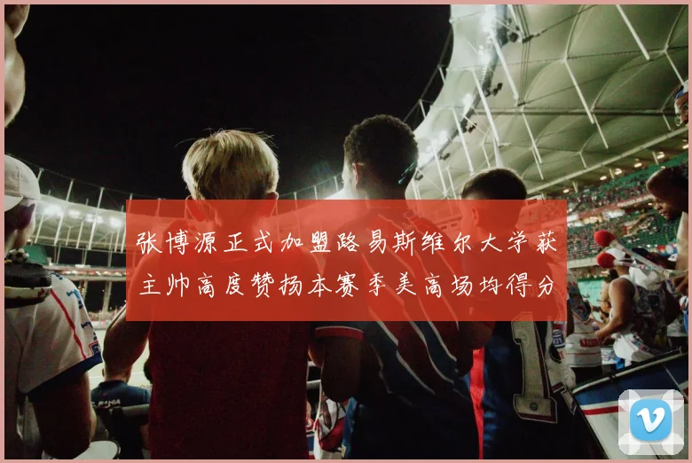 张博源正式加盟路易斯维尔大学获主帅高度赞扬本赛季美高场均得分达到202分