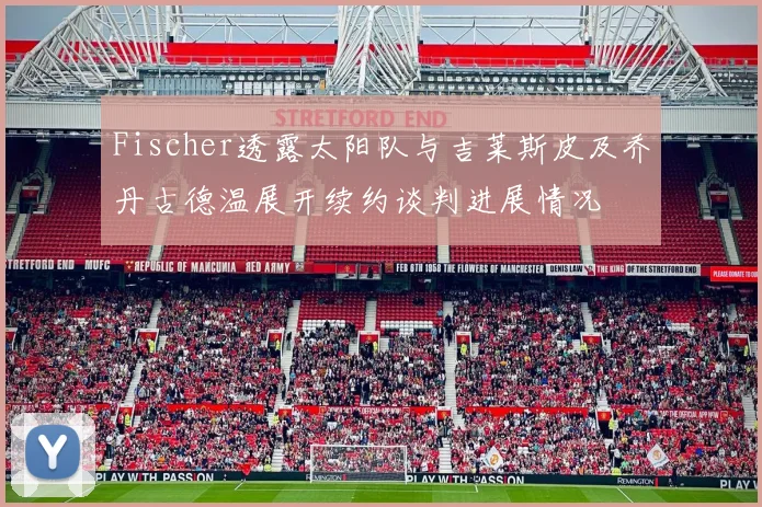 Fischer透露太阳队与吉莱斯皮及乔丹古德温展开续约谈判进展情况