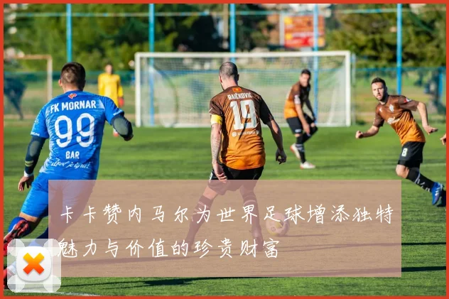 卡卡赞内马尔为世界足球增添独特魅力与价值的珍贵财富