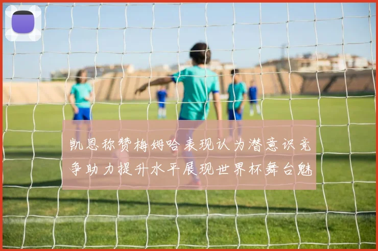 凯恩称赞梅姆哈表现认为潜意识竞争助力提升水平展现世界杯舞台魅力