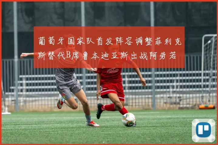葡萄牙国家队首发阵容调整菲利克斯替代B席鲁本迪亚斯出战阿劳若