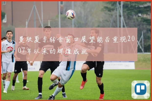 曼联夏季转会窗口展望能否重现2007年以来的辉煌成就