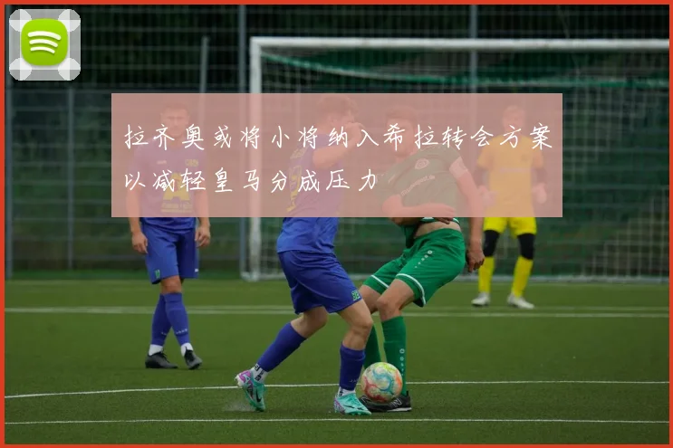 拉齐奥或将小将纳入希拉转会方案以减轻皇马分成压力