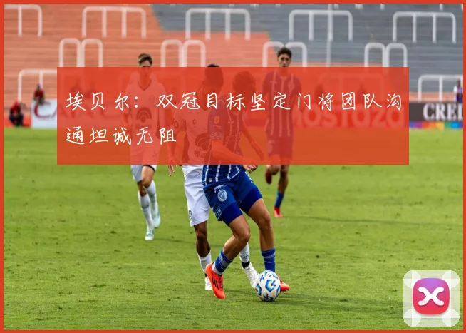 埃贝尔：双冠目标坚定门将团队沟通坦诚无阻