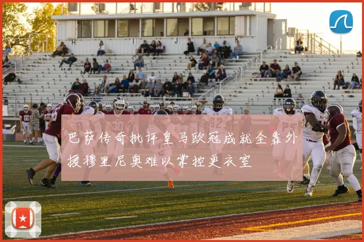 巴萨传奇批评皇马欧冠成就全靠外援穆里尼奥难以掌控更衣室