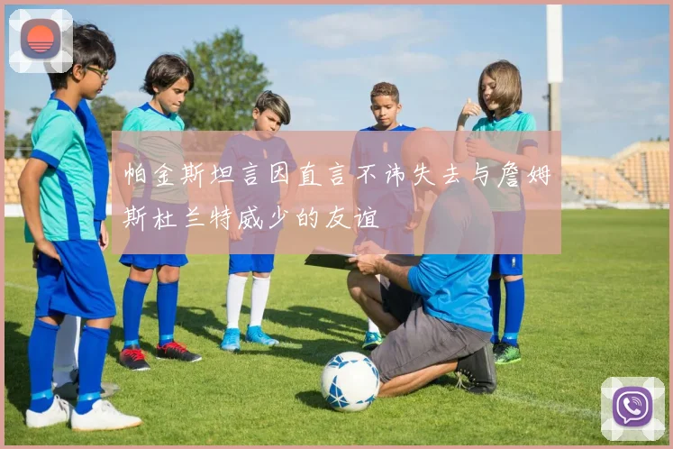 帕金斯坦言因直言不讳失去与詹姆斯杜兰特威少的友谊