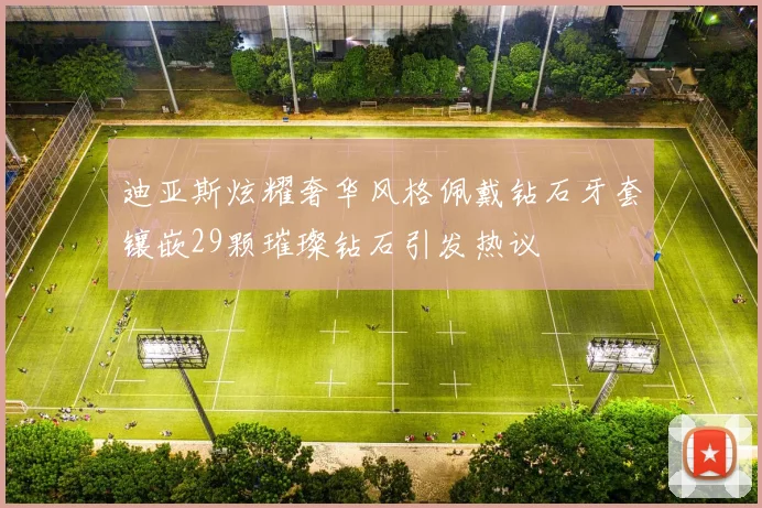 迪亚斯炫耀奢华风格佩戴钻石牙套镶嵌29颗璀璨钻石引发热议