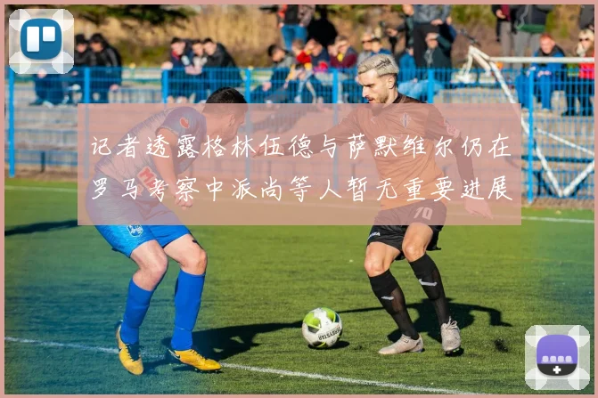 记者透露格林伍德与萨默维尔仍在罗马考察中派尚等人暂无重要进展消息