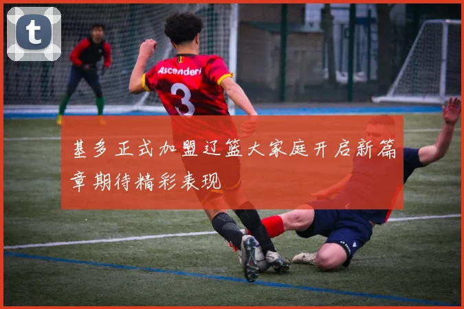 基多正式加盟辽篮大家庭开启新篇章期待精彩表现