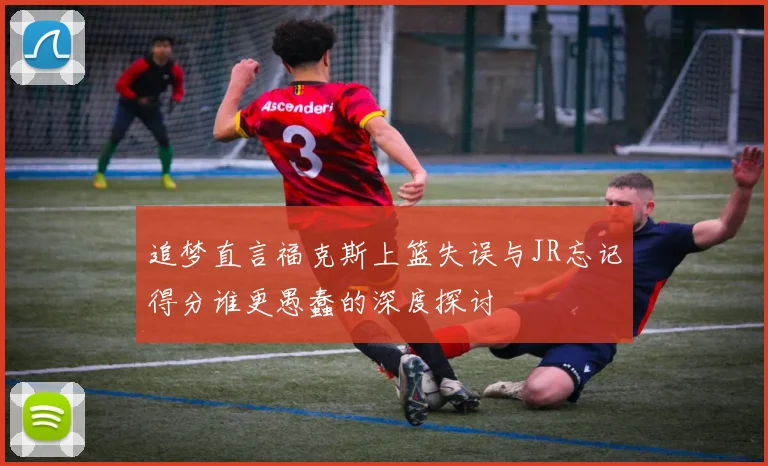 追梦直言福克斯上篮失误与JR忘记得分谁更愚蠢的深度探讨