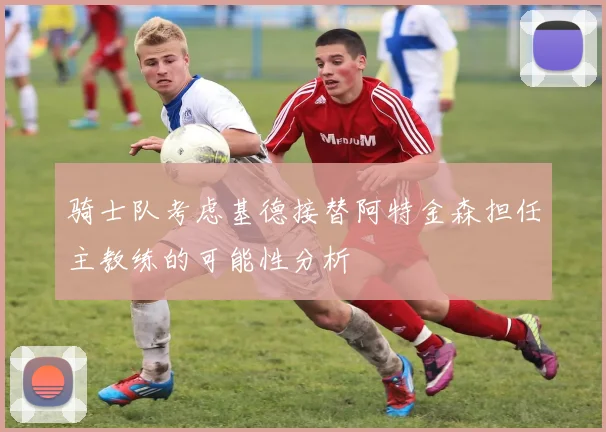 骑士队考虑基德接替阿特金森担任主教练的可能性分析