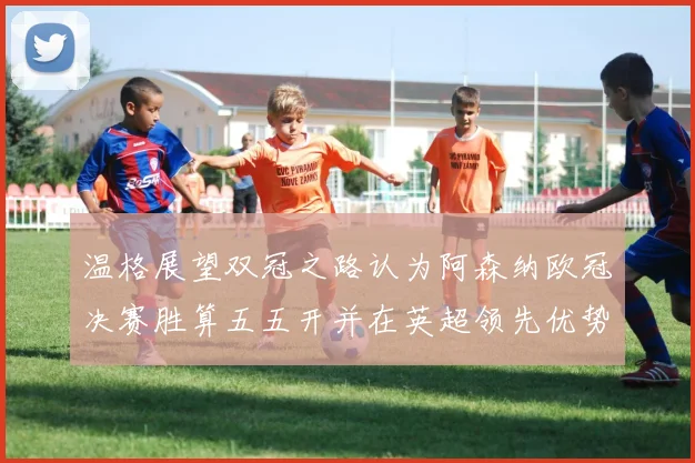 温格展望双冠之路认为阿森纳欧冠决赛胜算五五开并在英超领先优势明显