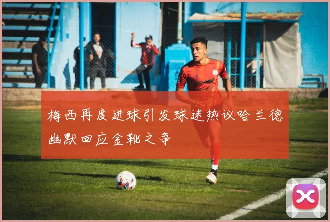 梅西再度进球引发球迷热议哈兰德幽默回应金靴之争