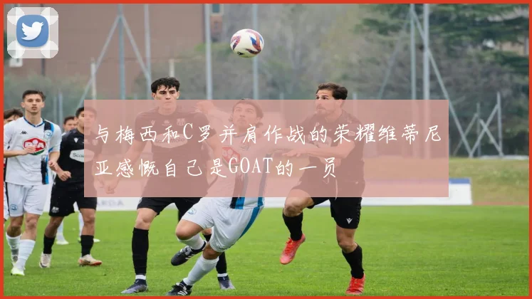 与梅西和C罗并肩作战的荣耀维蒂尼亚感慨自己是GOAT的一员
