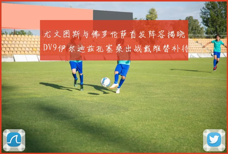 尤文图斯与佛罗伦萨首发阵容揭晓DV9伊尔迪兹孔塞桑出战戴维替补待命