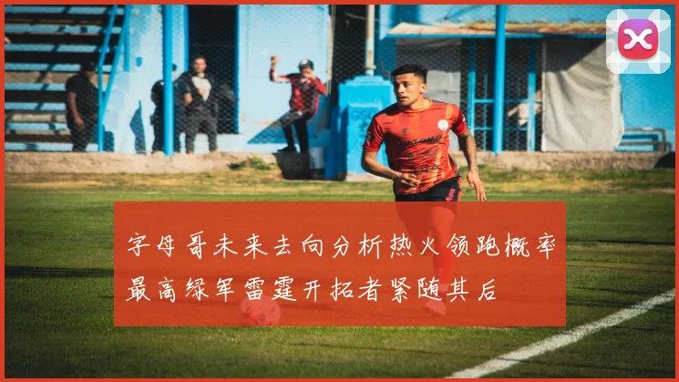 字母哥未来去向分析热火领跑概率最高绿军雷霆开拓者紧随其后