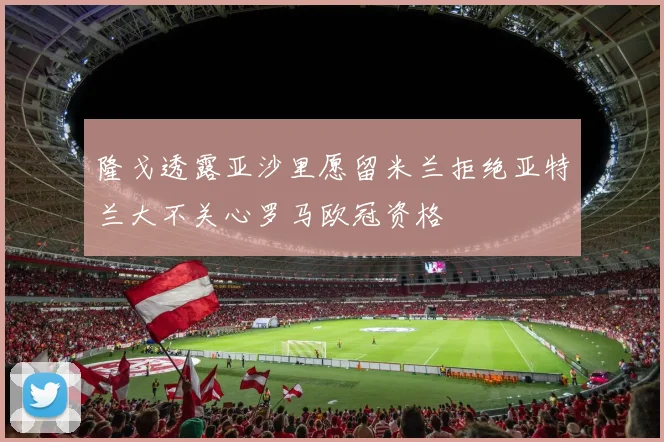 隆戈透露亚沙里愿留米兰拒绝亚特兰大不关心罗马欧冠资格