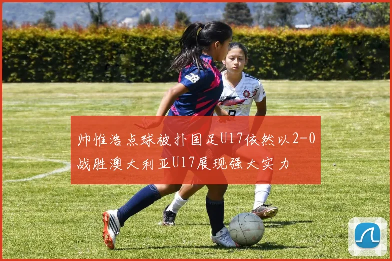 帅惟浩点球被扑国足U17依然以2-0战胜澳大利亚U17展现强大实力
