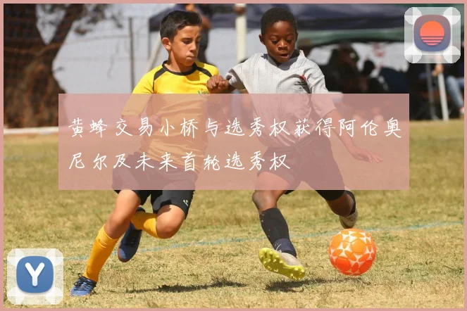 黄蜂交易小桥与选秀权获得阿伦奥尼尔及未来首轮选秀权