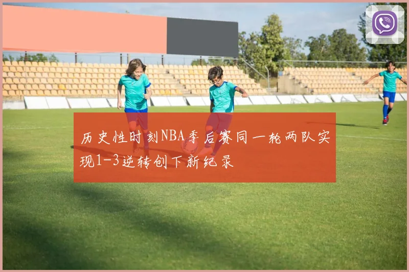 历史性时刻NBA季后赛同一轮两队实现1-3逆转创下新纪录