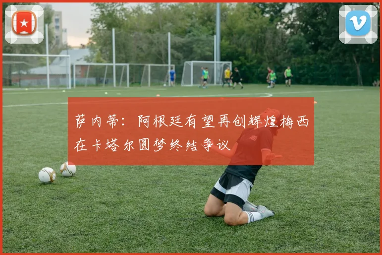 萨内蒂:阿根廷有望再创辉煌梅西在卡塔尔圆梦终结争议