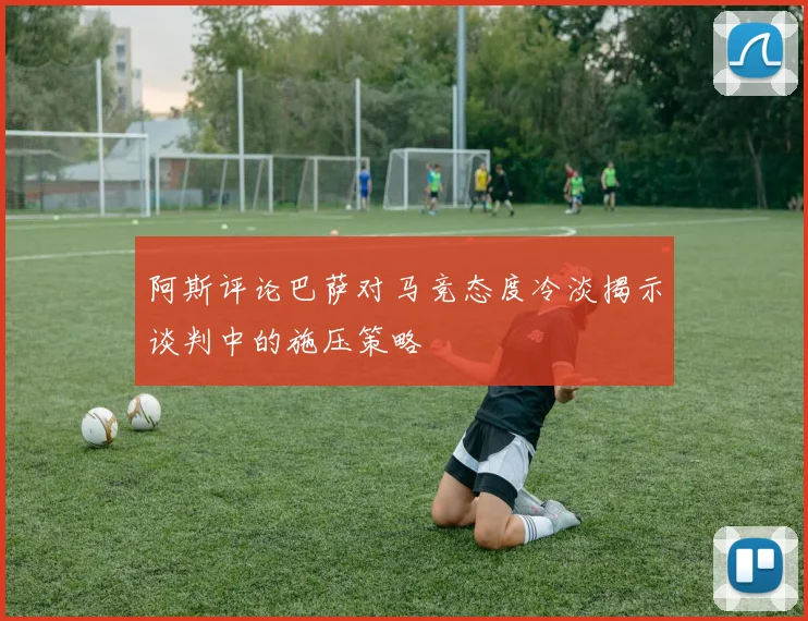 阿斯评论巴萨对马竞态度冷淡揭示谈判中的施压策略