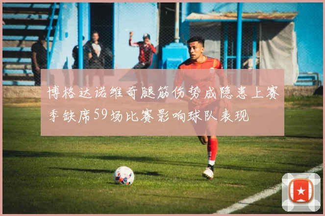 博格达诺维奇腿筋伤势成隐患上赛季缺席59场比赛影响球队表现